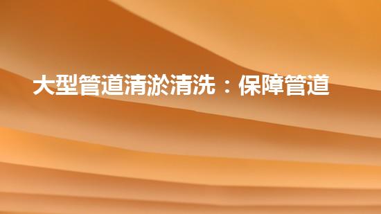 大型管道清淤清洗：保障管道暢通，提升設(shè)備壽命
